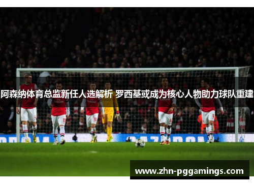 阿森纳体育总监新任人选解析 罗西基或成为核心人物助力球队重建