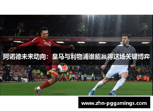 阿诺德未来动向：皇马与利物浦谁能赢得这场关键博弈
